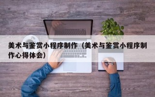 日土美术与鉴赏小程序制作（美术与鉴赏小程序制作心得体会）