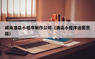日土威海酒店小程序制作公司（酒店小程序运营思路）